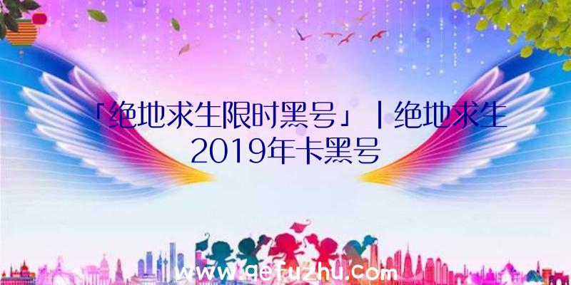 「绝地求生限时黑号」|绝地求生2019年卡黑号